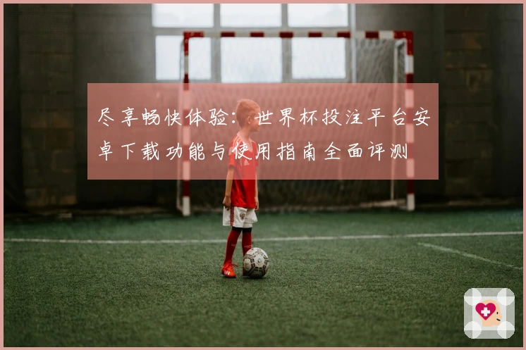 尽享畅快体验：世界杯投注平台安卓下载功能与使用指南全面评测